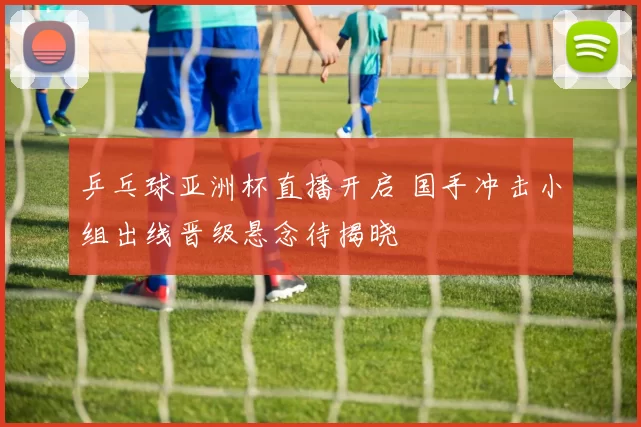 乒乓球亚洲杯直播开启 国手冲击小组出线晋级悬念待揭晓