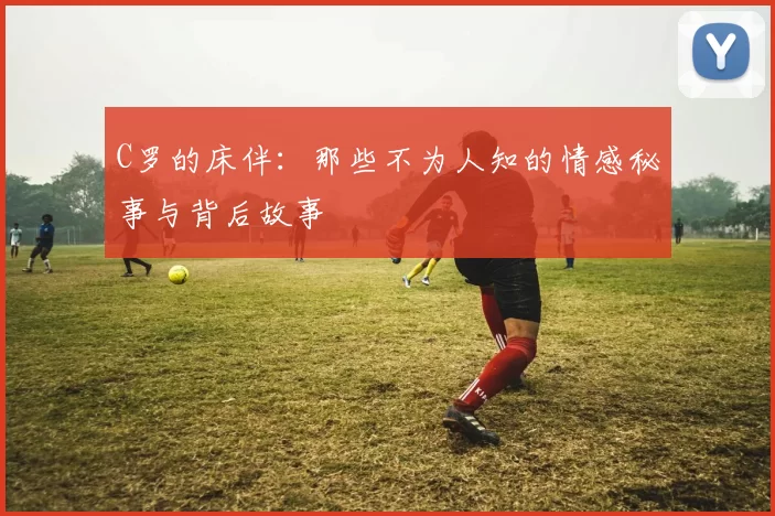 C罗的床伴：那些不为人知的情感秘事与背后故事