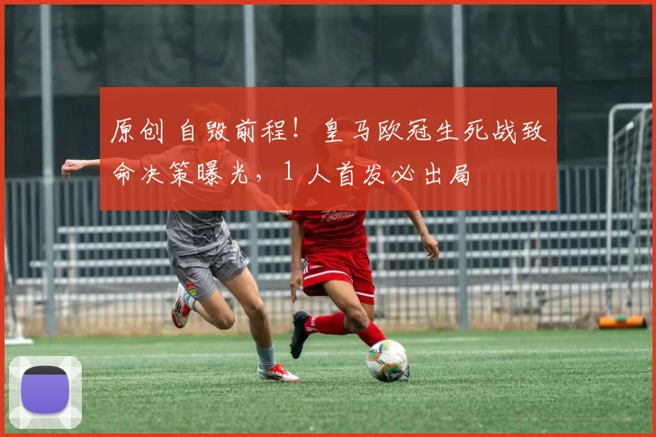 原创 自毁前程！皇马欧冠生死战致命决策曝光，1 人首发必出局