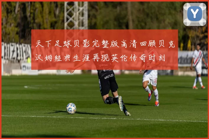 天下足球贝影完整版高清回顾贝克汉姆经典生涯再现英伦传奇时刻