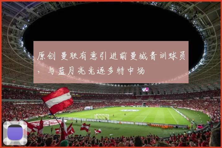 原创 曼联有意引进前曼城青训球员，与蓝月亮竞逐多特中场