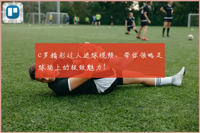c罗精彩过人进球视频，带你领略足球场上的极致魅力！
