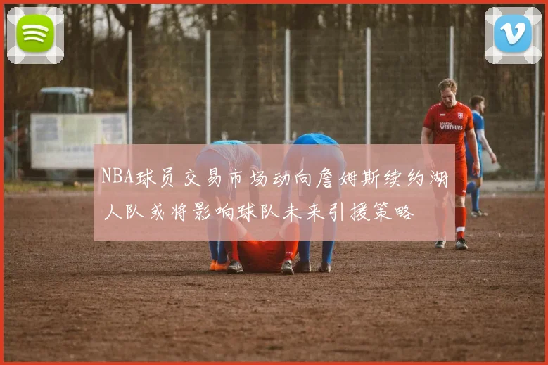 NBA球员交易市场动向詹姆斯续约湖人队或将影响球队未来引援策略