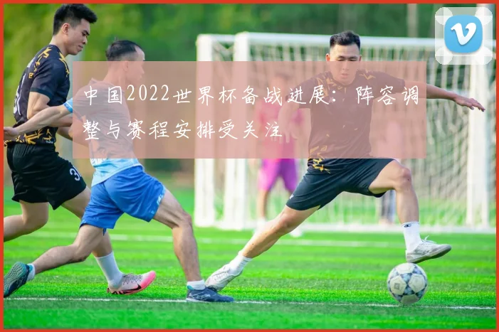 中国2022世界杯备战进展:阵容调整与赛程安排受关注