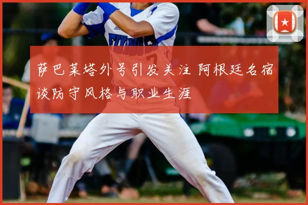 萨巴莱塔外号引发关注 阿根廷名宿谈防守风格与职业生涯