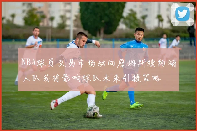 NBA球员交易市场动向詹姆斯续约湖人队或将影响球队未来引援策略